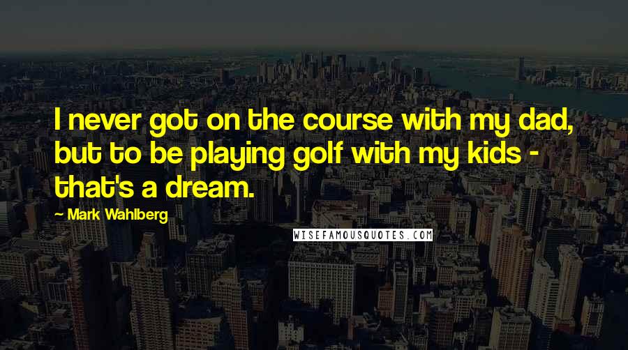 Mark Wahlberg quotes: I never got on the course with my dad, but to be playing golf with my kids - that's a dream.