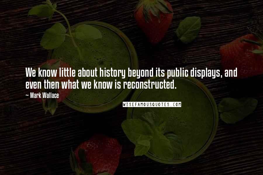Mark Wallace quotes: We know little about history beyond its public displays, and even then what we know is reconstructed.