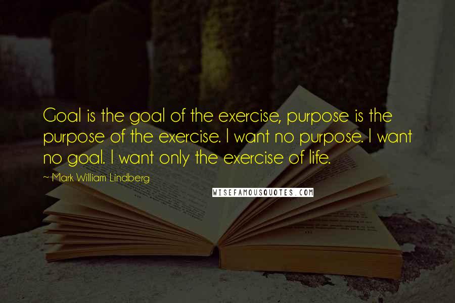 Mark William Lindberg quotes: Goal is the goal of the exercise, purpose is the purpose of the exercise. I want no purpose. I want no goal. I want only the exercise of life.