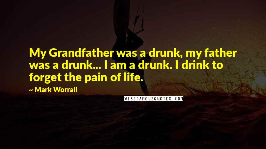 Mark Worrall quotes: My Grandfather was a drunk, my father was a drunk... I am a drunk. I drink to forget the pain of life.