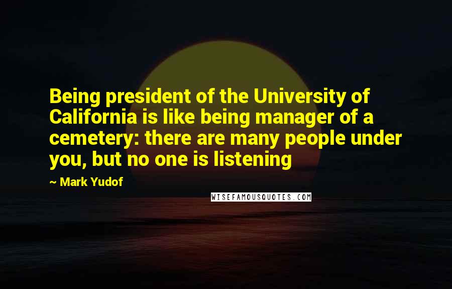 Mark Yudof quotes: Being president of the University of California is like being manager of a cemetery: there are many people under you, but no one is listening
