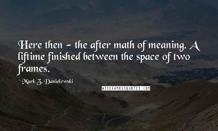 Mark Z. Danielewski quotes: Here then - the after math of meaning. A liftime finished between the space of two frames.