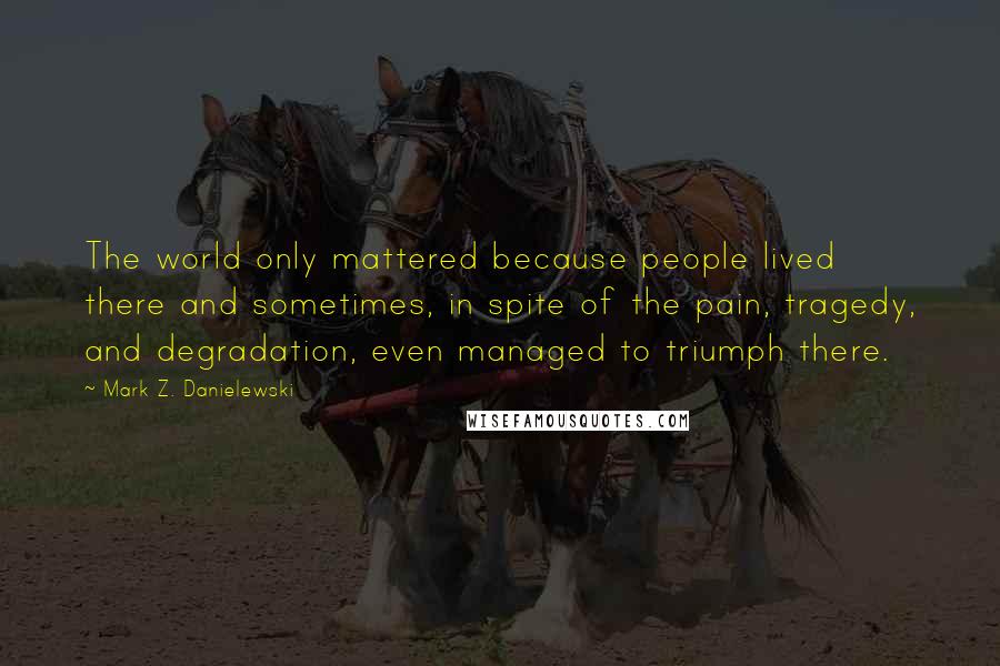 Mark Z. Danielewski quotes: The world only mattered because people lived there and sometimes, in spite of the pain, tragedy, and degradation, even managed to triumph there.