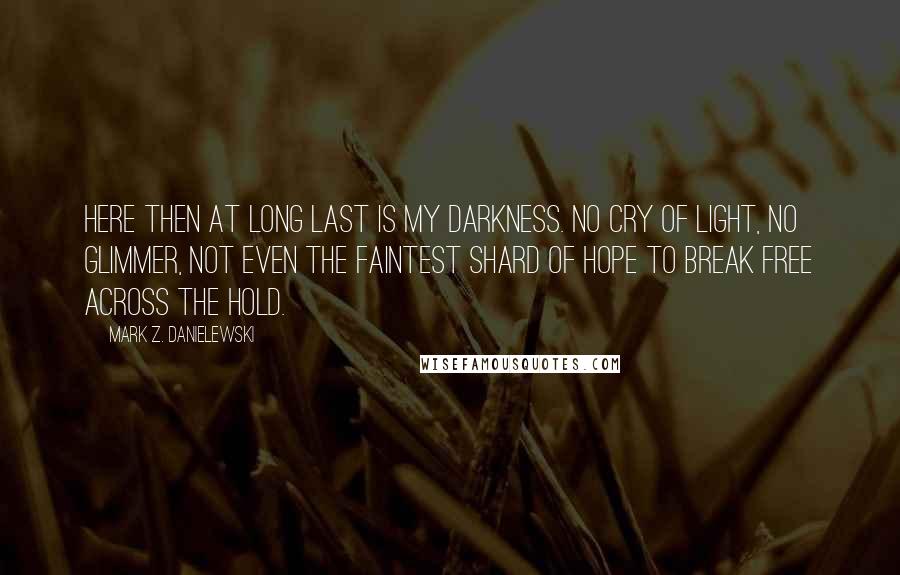 Mark Z. Danielewski quotes: Here then at long last is my darkness. No cry of light, no glimmer, not even the faintest shard of hope to break free across the hold.