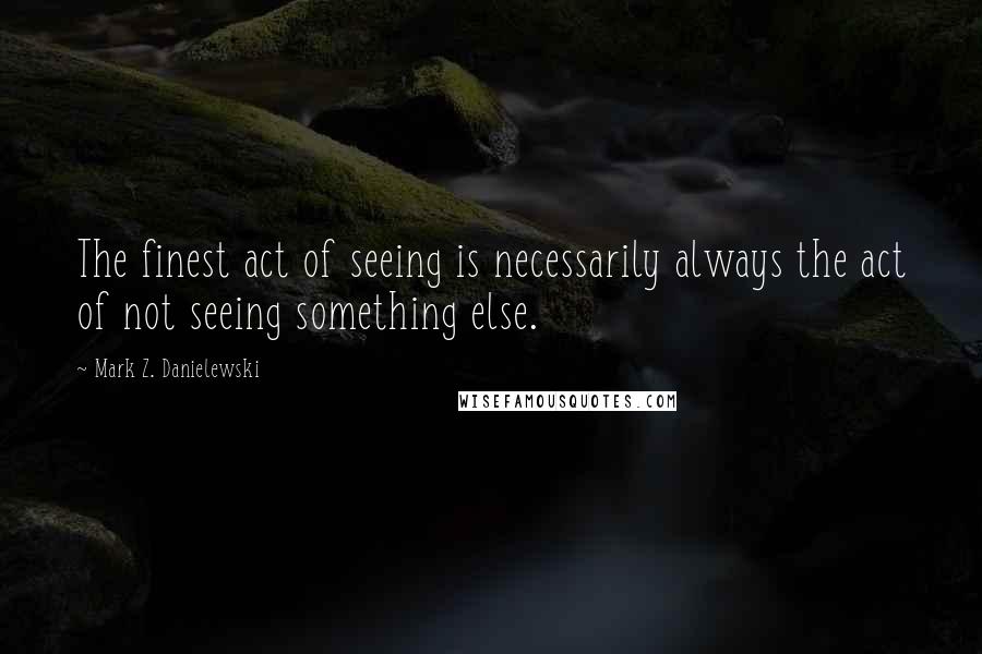 Mark Z. Danielewski quotes: The finest act of seeing is necessarily always the act of not seeing something else.