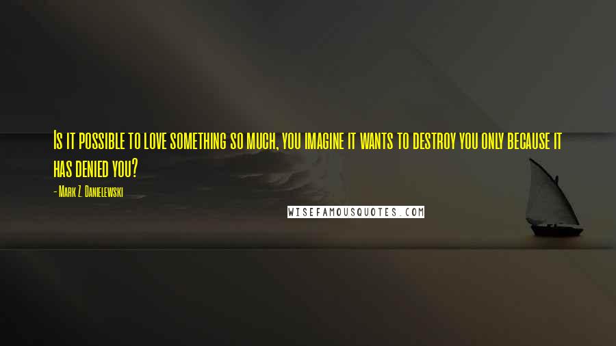 Mark Z. Danielewski quotes: Is it possible to love something so much, you imagine it wants to destroy you only because it has denied you?