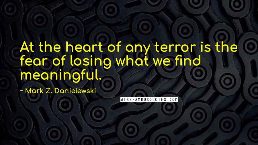 Mark Z. Danielewski quotes: At the heart of any terror is the fear of losing what we find meaningful.