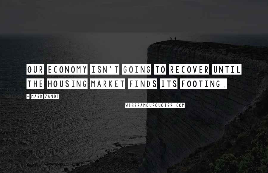 Mark Zandi quotes: Our economy isn't going to recover until the housing market finds its footing.