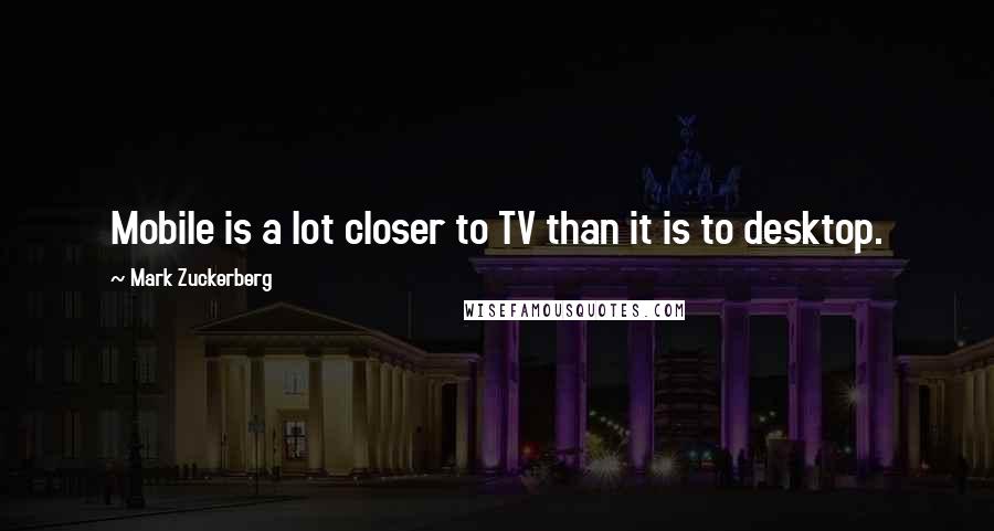 Mark Zuckerberg quotes: Mobile is a lot closer to TV than it is to desktop.