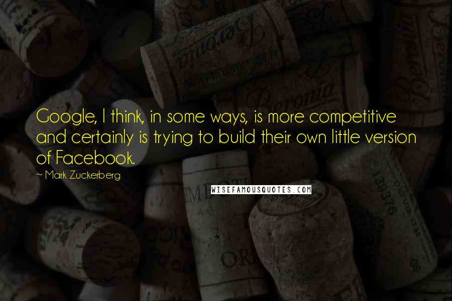 Mark Zuckerberg quotes: Google, I think, in some ways, is more competitive and certainly is trying to build their own little version of Facebook.