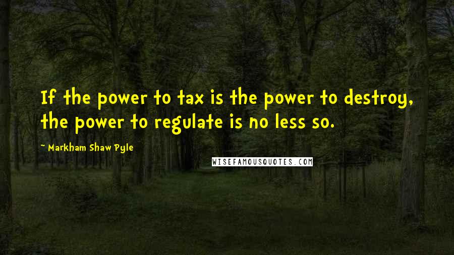 Markham Shaw Pyle quotes: If the power to tax is the power to destroy, the power to regulate is no less so.