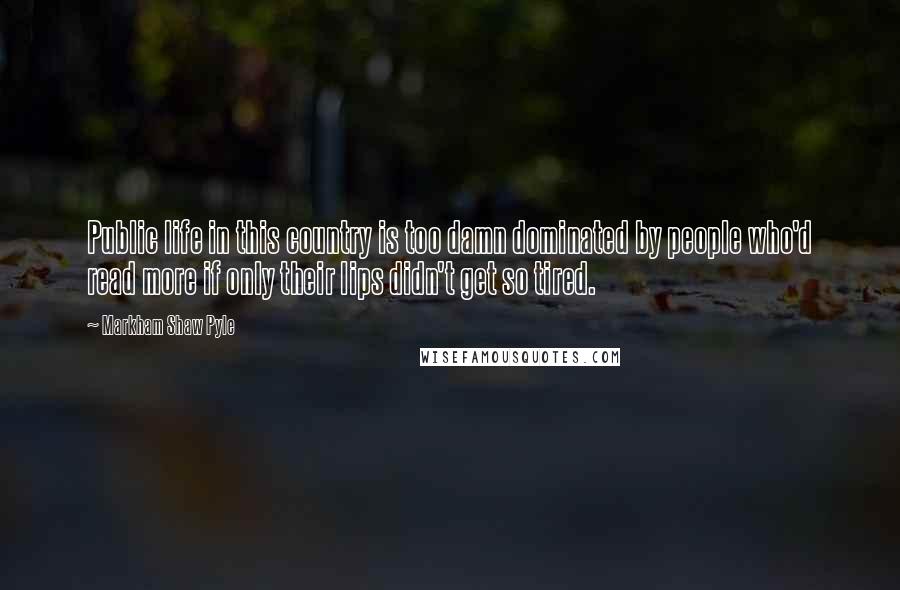 Markham Shaw Pyle quotes: Public life in this country is too damn dominated by people who'd read more if only their lips didn't get so tired.