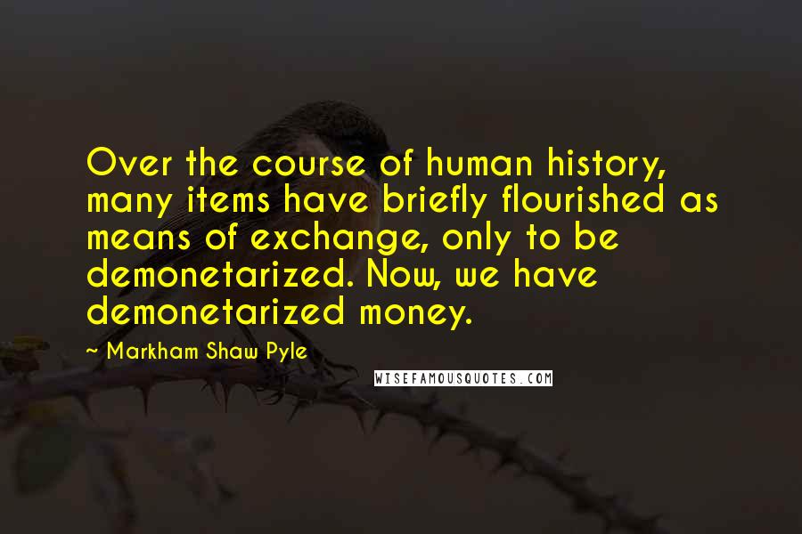 Markham Shaw Pyle quotes: Over the course of human history, many items have briefly flourished as means of exchange, only to be demonetarized. Now, we have demonetarized money.