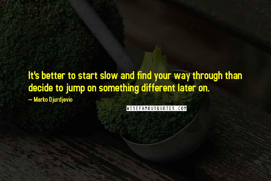 Marko Djurdjevic quotes: It's better to start slow and find your way through than decide to jump on something different later on.