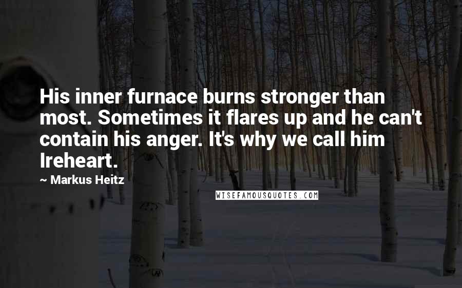 Markus Heitz quotes: His inner furnace burns stronger than most. Sometimes it flares up and he can't contain his anger. It's why we call him Ireheart. Markus Heitz quotes: His inner furnace burns stronger than most. Sometimes it flares up and he can't contain his anger. It's why we call him Ireheart.