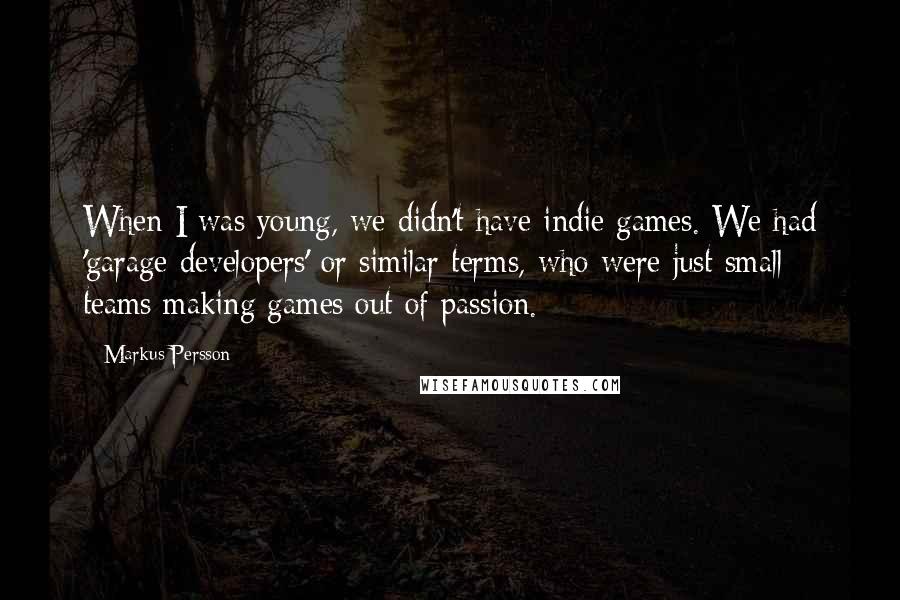 Markus Persson quotes: When I was young, we didn't have indie games. We had 'garage developers' or similar terms, who were just small teams making games out of passion. Markus Persson quotes: When I was young, we didn't have indie games. We had 'garage developers' or similar terms, who were just small teams making games out of passion.