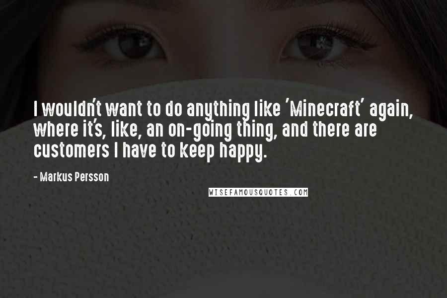 Markus Persson quotes: I wouldn't want to do anything like 'Minecraft' again, where it's, like, an on-going thing, and there are customers I have to keep happy. Markus Persson quotes: I wouldn't want to do anything like 'Minecraft' again, where it's, like, an on-going thing, and there are customers I have to keep happy.