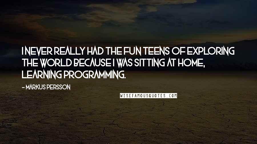 Markus Persson quotes: I never really had the fun teens of exploring the world because I was sitting at home, learning programming. Markus Persson quotes: I never really had the fun teens of exploring the world because I was sitting at home, learning programming.