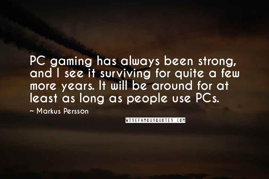 Markus Persson quotes: PC gaming has always been strong, and I see it surviving for quite a few more years. It will be around for at least as long as people use PCs. Markus Persson quotes: PC gaming has always been strong, and I see it surviving for quite a few more years. It will be around for at least as long as people use PCs.