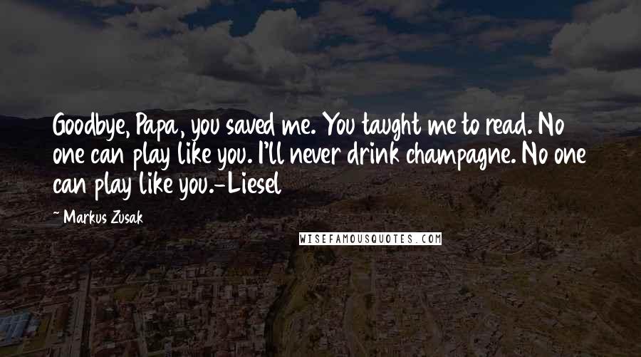 Markus Zusak quotes: Goodbye, Papa, you saved me. You taught me to read. No one can play like you. I'll never drink champagne. No one can play like you.-Liesel