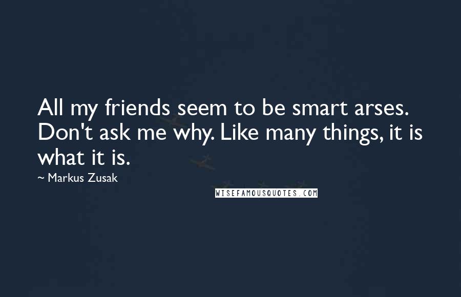 Markus Zusak quotes: All my friends seem to be smart arses. Don't ask me why. Like many things, it is what it is.