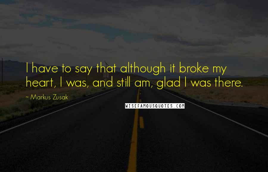 Markus Zusak quotes: I have to say that although it broke my heart, I was, and still am, glad I was there.