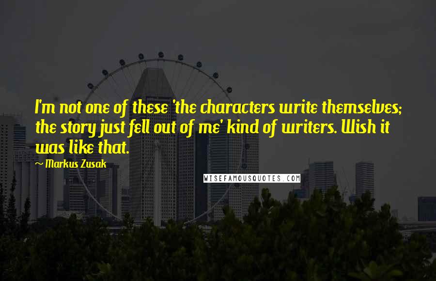 Markus Zusak quotes: I'm not one of these 'the characters write themselves; the story just fell out of me' kind of writers. Wish it was like that.