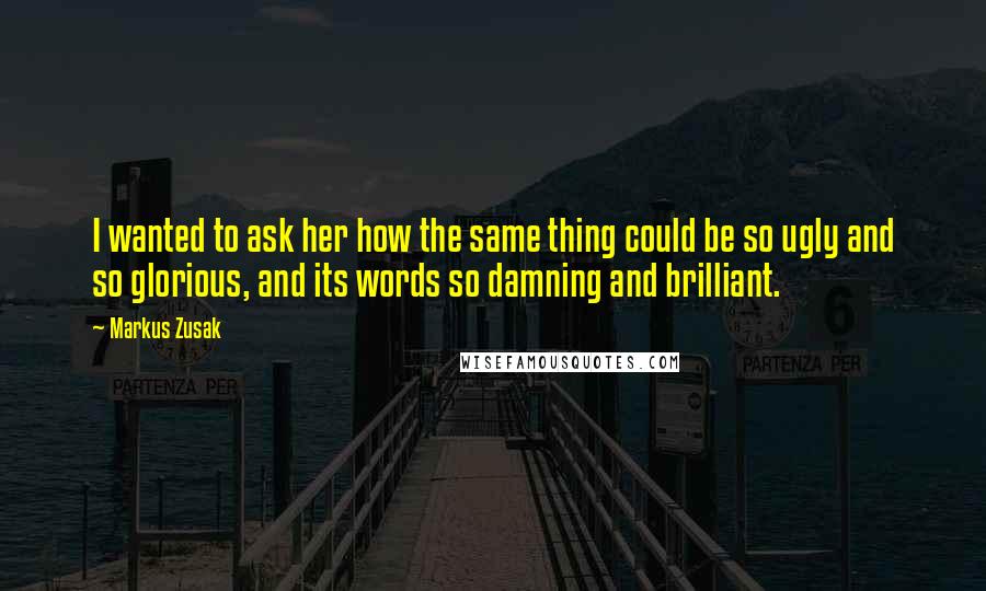 Markus Zusak quotes: I wanted to ask her how the same thing could be so ugly and so glorious, and its words so damning and brilliant.