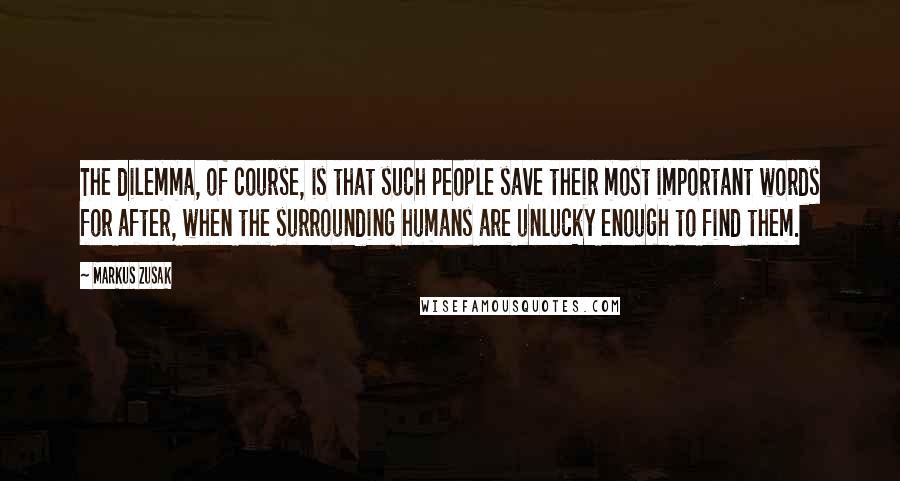 Markus Zusak quotes: The dilemma, of course, is that such people save their most important words for after, when the surrounding humans are unlucky enough to find them.