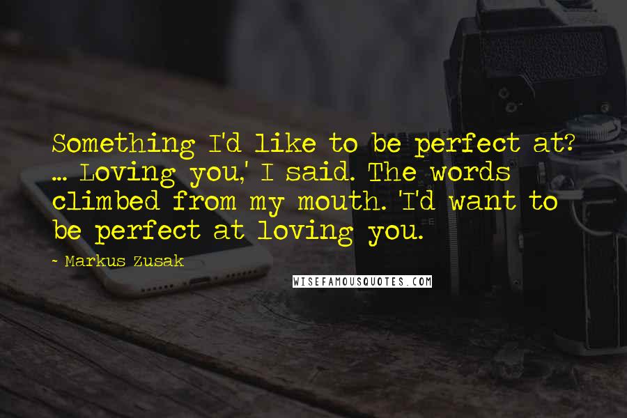 Markus Zusak quotes: Something I'd like to be perfect at? ... Loving you,' I said. The words climbed from my mouth. 'I'd want to be perfect at loving you.
