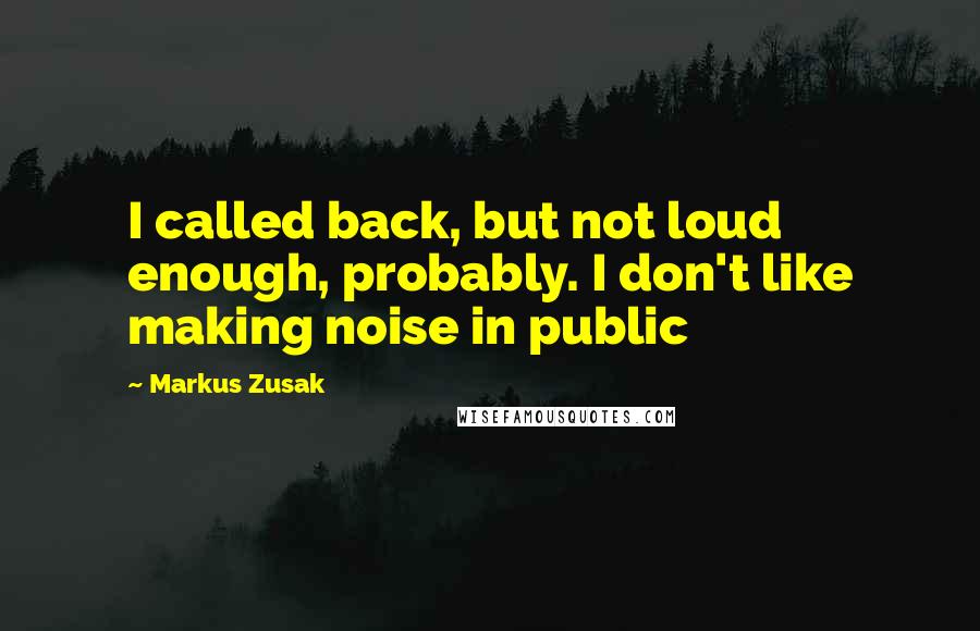 Markus Zusak quotes: I called back, but not loud enough, probably. I don't like making noise in public