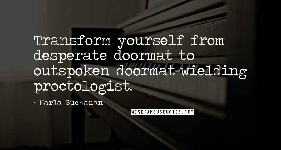 Marla Buchanan quotes: Transform yourself from desperate doormat to outspoken doormat-wielding proctologist.