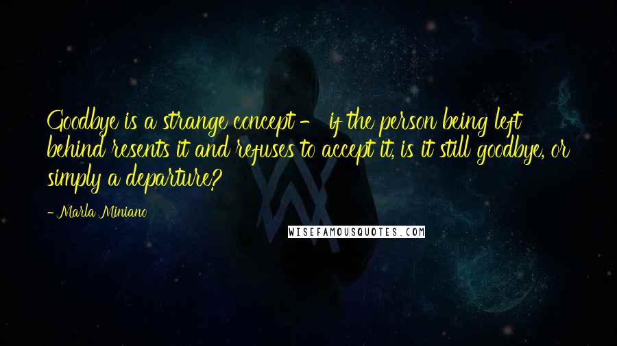 Marla Miniano quotes: Goodbye is a strange concept - if the person being left behind resents it and refuses to accept it, is it still goodbye, or simply a departure?