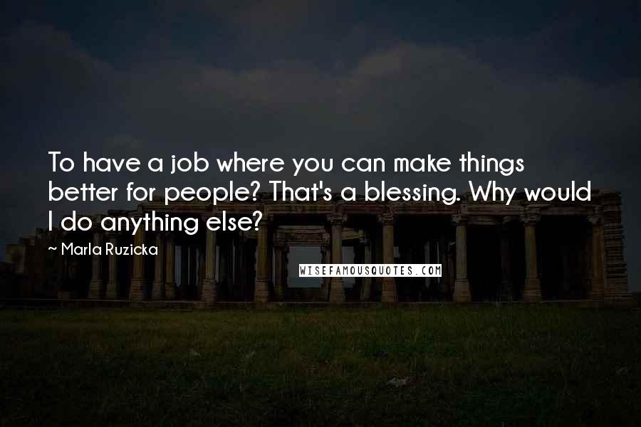 Marla Ruzicka quotes: To have a job where you can make things better for people? That's a blessing. Why would I do anything else? Marla Ruzicka quotes: To have a job where you can make things better for people? That's a blessing. Why would I do anything else?