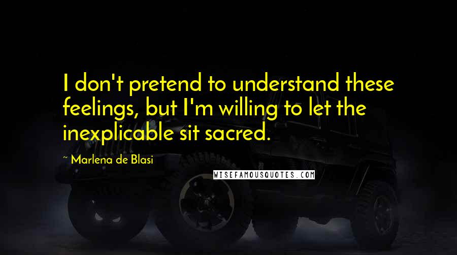 Marlena De Blasi quotes: I don't pretend to understand these feelings, but I'm willing to let the inexplicable sit sacred.