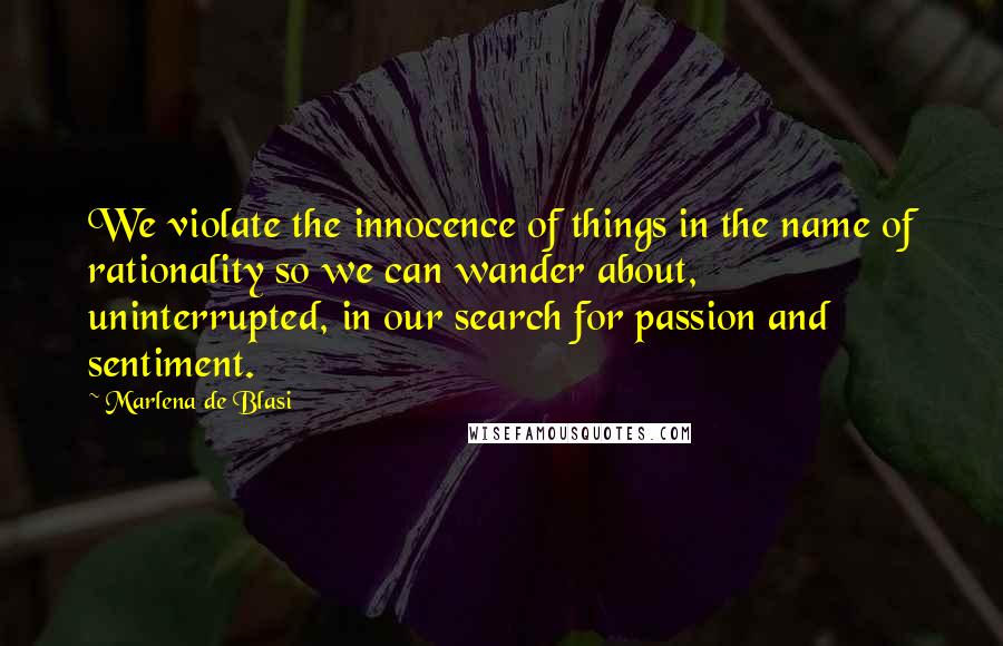 Marlena De Blasi quotes: We violate the innocence of things in the name of rationality so we can wander about, uninterrupted, in our search for passion and sentiment. Marlena De Blasi quotes: We violate the innocence of things in the name of rationality so we can wander about, uninterrupted, in our search for passion and sentiment.