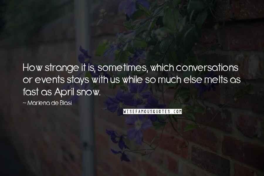 Marlena De Blasi quotes: How strange it is, sometimes, which conversations or events stays with us while so much else melts as fast as April snow. Marlena De Blasi quotes: How strange it is, sometimes, which conversations or events stays with us while so much else melts as fast as April snow.
