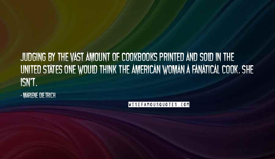 Marlene Dietrich quotes: Judging by the vast amount of cookbooks printed and sold in the United States one would think the American woman a fanatical cook. She isn't. Marlene Dietrich quotes: Judging by the vast amount of cookbooks printed and sold in the United States one would think the American woman a fanatical cook. She isn't.