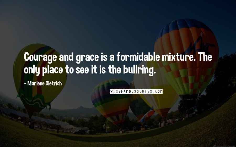 Marlene Dietrich quotes: Courage and grace is a formidable mixture. The only place to see it is the bullring.