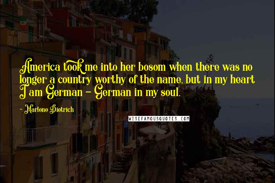 Marlene Dietrich quotes: America took me into her bosom when there was no longer a country worthy of the name, but in my heart I am German - German in my soul.