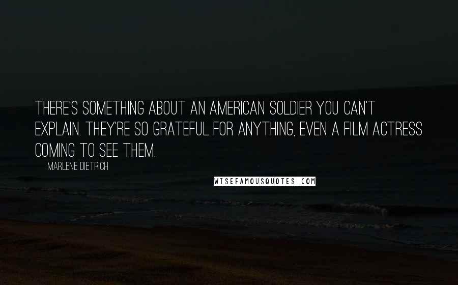 Marlene Dietrich quotes: There's something about an American soldier you can't explain. They're so grateful for anything, even a film actress coming to see them. Marlene Dietrich quotes: There's something about an American soldier you can't explain. They're so grateful for anything, even a film actress coming to see them.