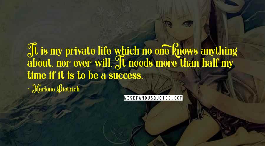 Marlene Dietrich quotes: It is my private life which no one knows anything about, nor ever will. It needs more than half my time if it is to be a success. Marlene Dietrich quotes: It is my private life which no one knows anything about, nor ever will. It needs more than half my time if it is to be a success.