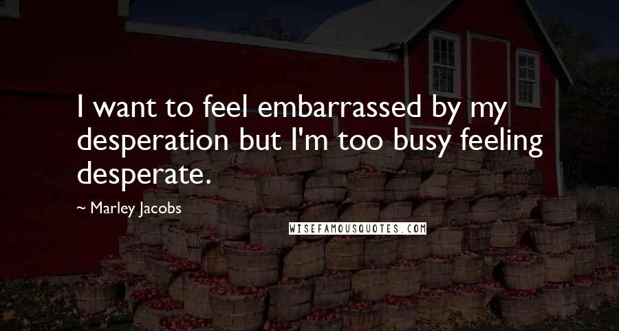 Marley Jacobs quotes: I want to feel embarrassed by my desperation but I'm too busy feeling desperate.
