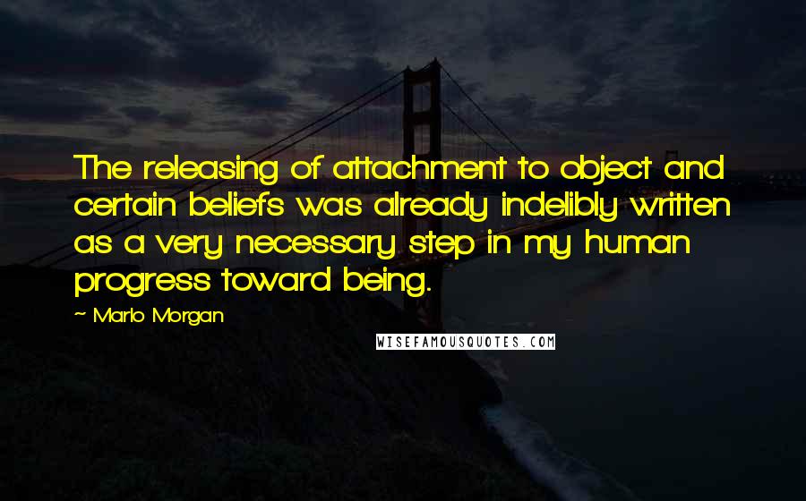 Marlo Morgan quotes: The releasing of attachment to object and certain beliefs was already indelibly written as a very necessary step in my human progress toward being.