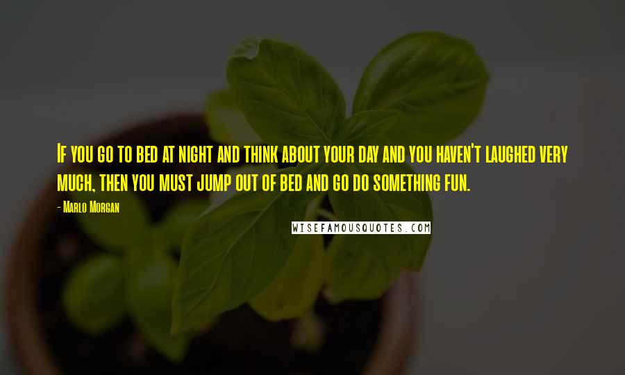 Marlo Morgan quotes: If you go to bed at night and think about your day and you haven't laughed very much, then you must jump out of bed and go do something fun.