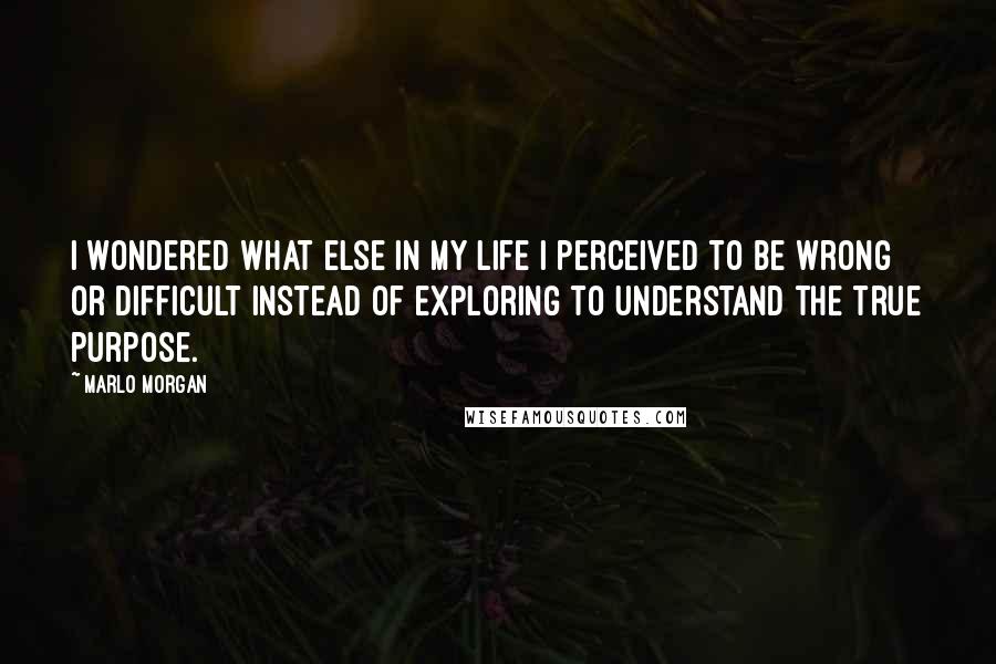 Marlo Morgan quotes: I wondered what else in my life I perceived to be wrong or difficult instead of exploring to understand the true purpose.