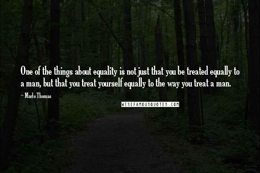 Marlo Thomas quotes: One of the things about equality is not just that you be treated equally to a man, but that you treat yourself equally to the way you treat a man.