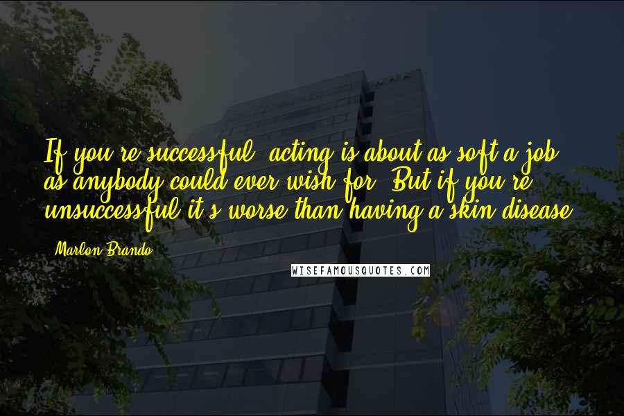 Marlon Brando quotes: If you're successful, acting is about as soft a job as anybody could ever wish for. But if you're unsuccessful it's worse than having a skin disease.