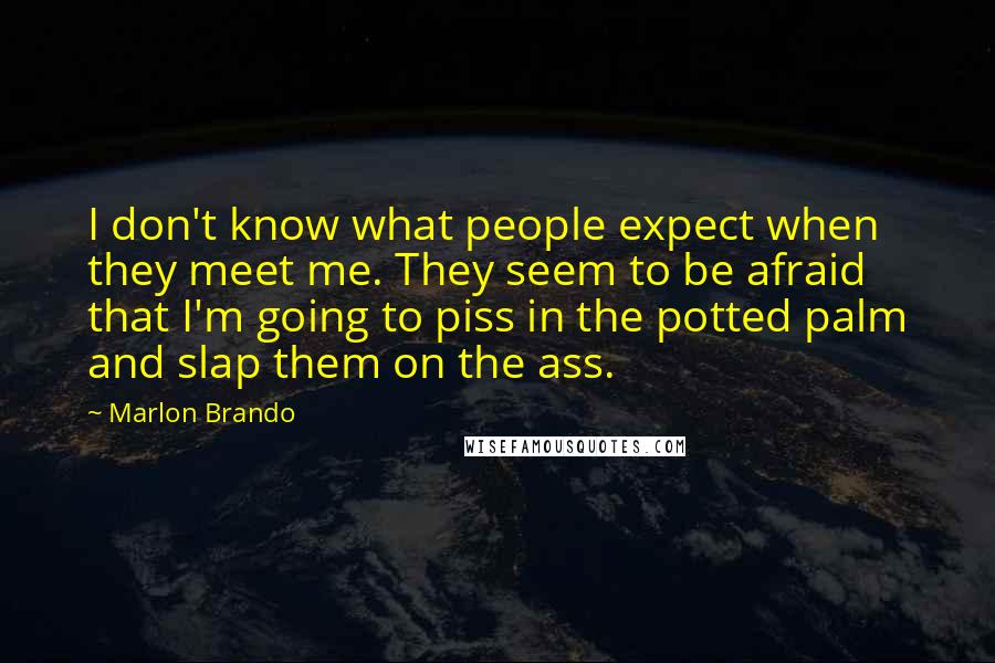 Marlon Brando quotes: I don't know what people expect when they meet me. They seem to be afraid that I'm going to piss in the potted palm and slap them on the ass.