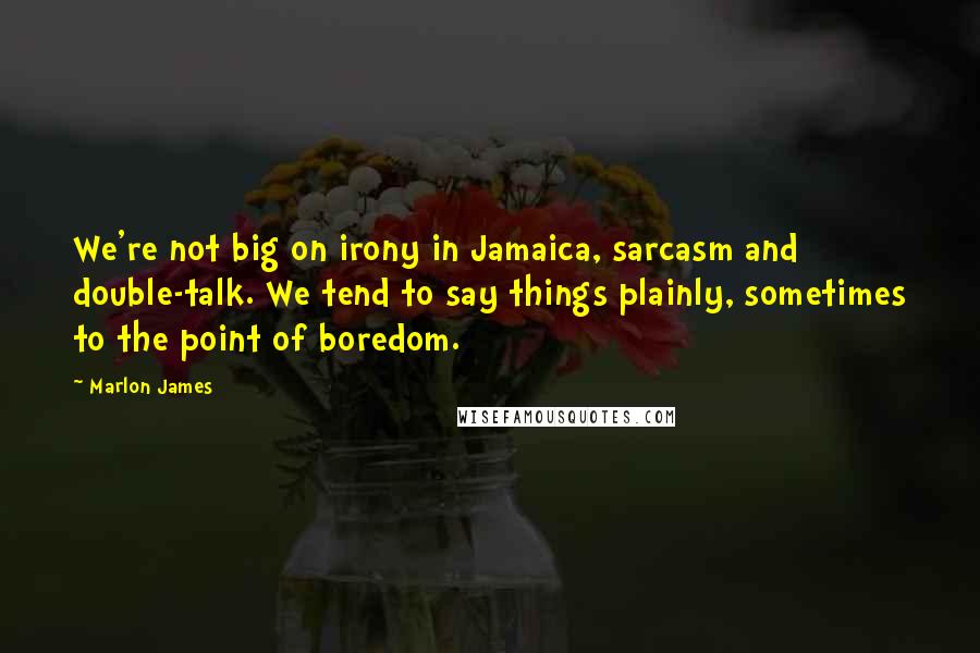 Marlon James quotes: We're not big on irony in Jamaica, sarcasm and double-talk. We tend to say things plainly, sometimes to the point of boredom.